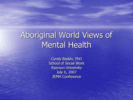 Aboriginal World Views of Mental Health Cyndy Baskin, PhD School of Social Work Ryerson University July 6, 2007 JEMH Conference.