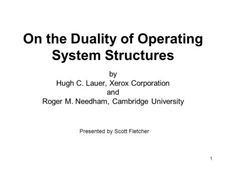1 On the Duality of Operating System Structures by Hugh C. Lauer, Xerox Corporation and Roger M. Needham, Cambridge University Presented by Scott Fletcher.