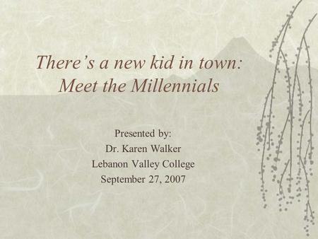 There’s a new kid in town: Meet the Millennials Presented by: Dr. Karen Walker Lebanon Valley College September 27, 2007.
