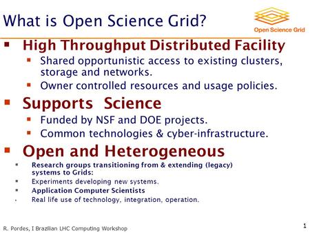 R. Pordes, I Brazilian LHC Computing Workshop 1 What is Open Science Grid?  High Throughput Distributed Facility  Shared opportunistic access to existing.