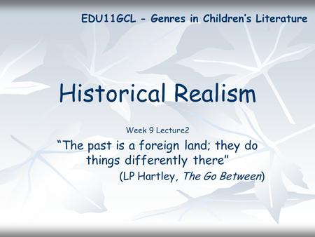 Historical Realism Week 9 Lecture2 “The past is a foreign land; they do things differently there” (LP Hartley, The Go Between) EDU11GCL - Genres in Children’s.