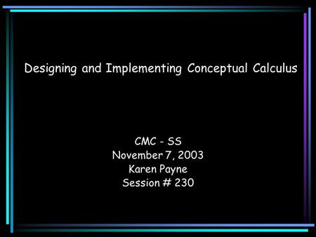 Designing and Implementing Conceptual Calculus CMC - SS November 7, 2003 Karen Payne Session # 230.