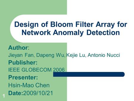 1 Design of Bloom Filter Array for Network Anomaly Detection Author: Jieyan Fan, Dapeng Wu, Kejie Lu, Antonio Nucci Publisher: IEEE GLOBECOM 2006 Presenter: