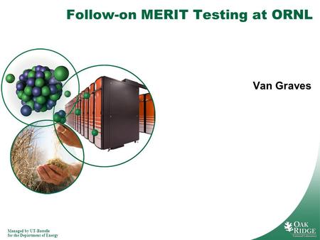 Managed by UT-Battelle for the Department of Energy Follow-on MERIT Testing at ORNL Van Graves.