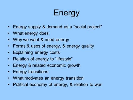 Energy Energy supply & demand as a “social project” What energy does Why we want & need energy Forms & uses of energy, & energy quality Explaining energy.