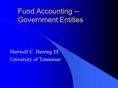 Fund Accounting -- Government Entities Hartwell C. Herring III University of Tennessee.