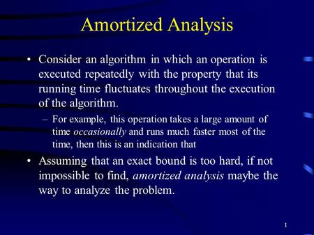 1 Amortized Analysis Consider an algorithm in which an operation is executed repeatedly with the property that its running time fluctuates throughout the.
