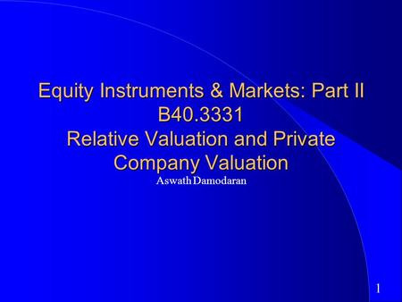 1 Equity Instruments & Markets: Part II B40.3331 Relative Valuation and Private Company Valuation Aswath Damodaran.