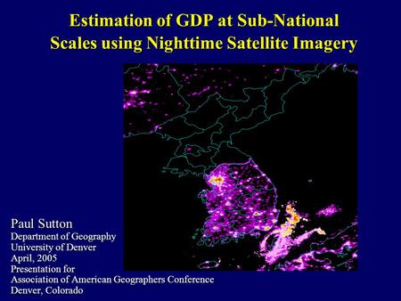 Estimation of GDP at Sub-National Scales using Nighttime Satellite Imagery Paul Sutton Department of Geography University of Denver April, 2005 Presentation.