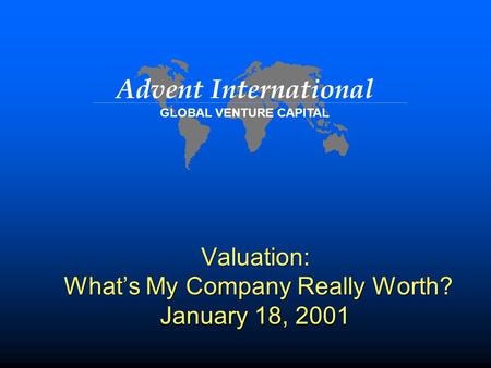 Advent International GLOBAL VENTURE CAPITAL Valuation: What’s My Company Really Worth? January 18, 2001.