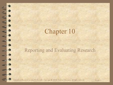 Educational Research by John W. Creswell. Copyright © 2002 by Pearson Education. All rights reserved. Slide 1 Chapter 10 Reporting and Evaluating Research.