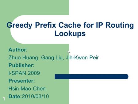 1 Greedy Prefix Cache for IP Routing Lookups Author: Zhuo Huang, Gang Liu, Jih-Kwon Peir Publisher: I-SPAN 2009 Presenter: Hsin-Mao Chen Date:2010/03/10.