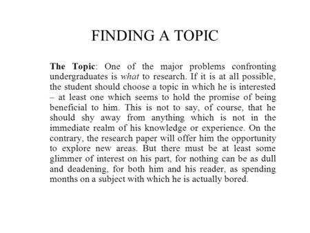 FINDING A TOPIC The Topic: One of the major problems confronting undergraduates is what to research. If it is at all possible, the student should choose.