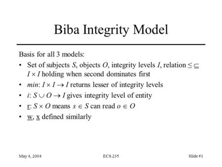 May 4, 2004ECS 235Slide #1 Biba Integrity Model Basis for all 3 models: Set of subjects S, objects O, integrity levels I, relation ≤  I  I holding when.