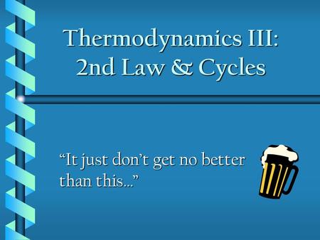 Thermodynamics III: 2nd Law & Cycles “It just don’t get no better than this…”