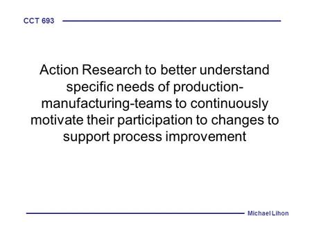 CCT 693 Michael Lihon Action Research to better understand specific needs of production- manufacturing-teams to continuously motivate their participation.