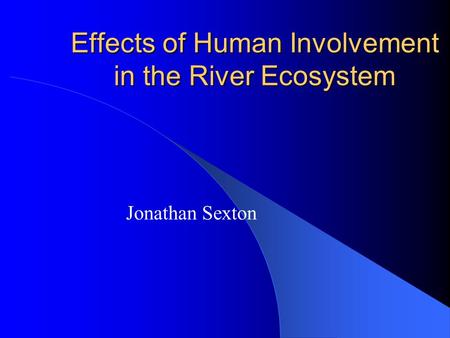 Effects of Human Involvement in the River Ecosystem Jonathan Sexton.