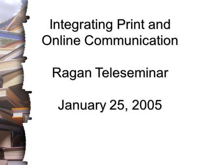 Integrating Print and Online Communication Ragan Teleseminar January 25, 2005.