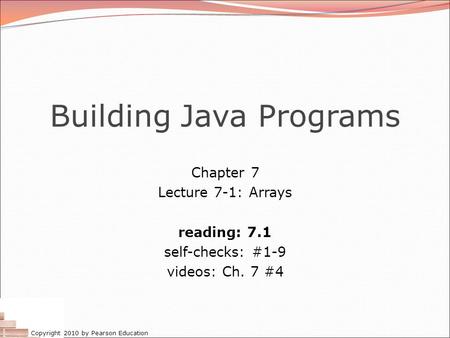 Copyright 2010 by Pearson Education Building Java Programs Chapter 7 Lecture 7-1: Arrays reading: 7.1 self-checks: #1-9 videos: Ch. 7 #4.