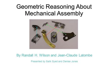 Geometric Reasoning About Mechanical Assembly By Randall H. Wilson and Jean-Claude Latombe Presented by Salik Syed and Denise Jones.