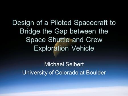 Design of a Piloted Spacecraft to Bridge the Gap between the Space Shuttle and Crew Exploration Vehicle Michael Seibert University of Colorado at Boulder.