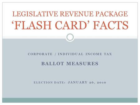CORPORATE / INDIVIDUAL INCOME TAX BALLOT MEASURES ELECTION DATE: JANUARY 26, 2010 LEGISLATIVE REVENUE PACKAGE ‘FLASH CARD’ FACTS.