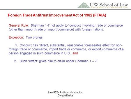 Law 552 - Antitrust - Instructor: Dwight Drake Foreign Trade Antitrust Improvement Act of 1982 (FTAIA) General Rule: Sherman 1-7 not apply to “conduct.
