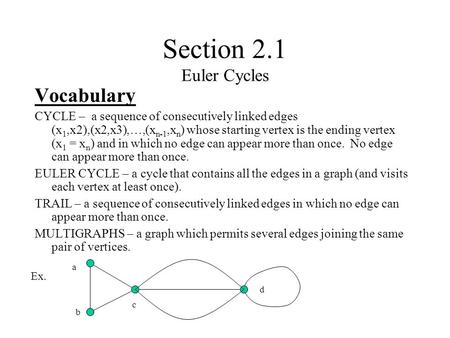 Section 2.1 Euler Cycles Vocabulary CYCLE – a sequence of consecutively linked edges (x 1,x2),(x2,x3),…,(x n-1,x n ) whose starting vertex is the ending.
