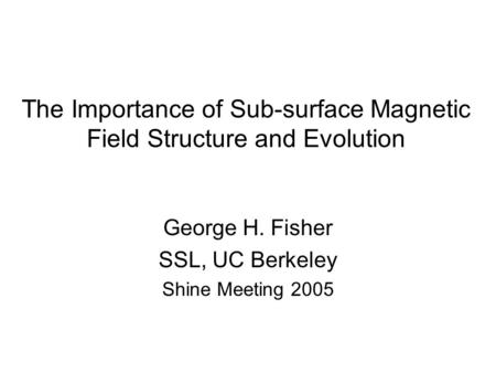 The Importance of Sub-surface Magnetic Field Structure and Evolution George H. Fisher SSL, UC Berkeley Shine Meeting 2005.