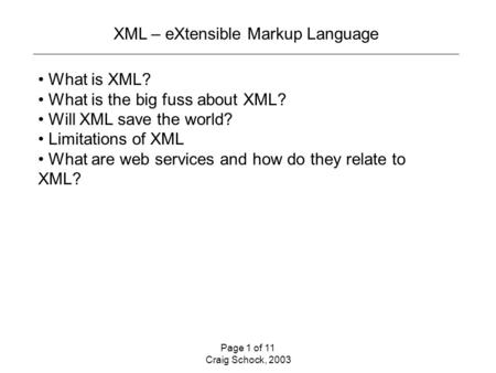Page 1 of 11 Craig Schock, 2003 XML – eXtensible Markup Language What is XML? What is the big fuss about XML? Will XML save the world? Limitations of XML.