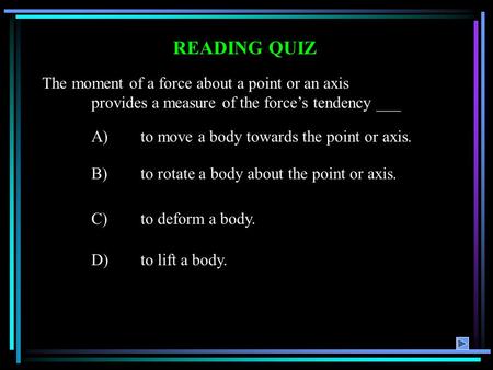 READING QUIZ A)to move a body towards the point or axis. B)to rotate a body about the point or axis. C)to deform a body. D)to lift a body. The moment of.