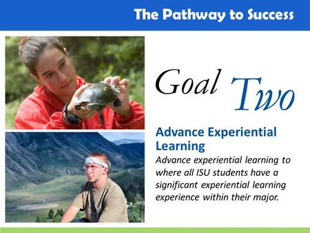 The Pathway to Success Goal Two Advance Experiential Learning Advance experiential learning to where all ISU students have a significant experiential learning.
