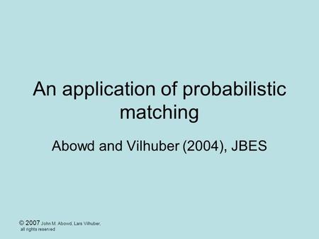 © 2007 John M. Abowd, Lars Vilhuber, all rights reserved An application of probabilistic matching Abowd and Vilhuber (2004), JBES.
