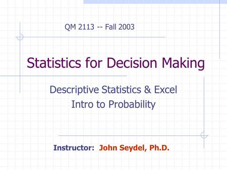 Statistics for Decision Making Descriptive Statistics & Excel Intro to Probability Instructor: John Seydel, Ph.D. QM 2113 -- Fall 2003.
