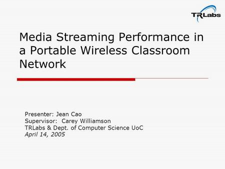 Media Streaming Performance in a Portable Wireless Classroom Network Presenter: Jean Cao Supervisor: Carey Williamson TRLabs & Dept. of Computer Science.
