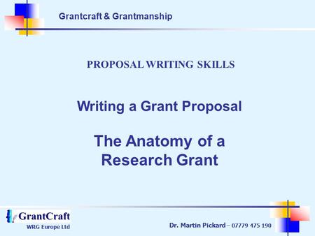 Grantcraft & Grantmanship WRG Europe Ltd Dr. Martin Pickard – 07779 475 190 PROPOSAL WRITING SKILLS Writing a Grant Proposal The Anatomy of a Research.