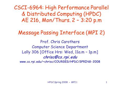 HPDC Spring 2008 - MPI 11 CSCI-6964: High Performance Parallel & Distributed Computing (HPDC) AE 216, Mon/Thurs. 2 – 3:20 p.m Message Passing Interface.