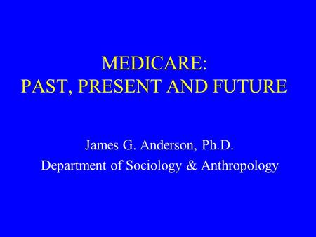MEDICARE: PAST, PRESENT AND FUTURE James G. Anderson, Ph.D. Department of Sociology & Anthropology.