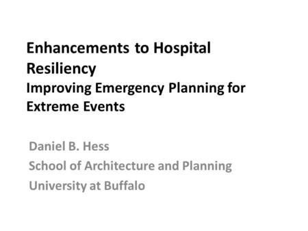 Enhancements to Hospital Resiliency Improving Emergency Planning for Extreme Events Daniel B. Hess School of Architecture and Planning University at Buffalo.