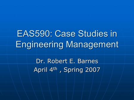 EAS590: Case Studies in Engineering Management Dr. Robert E. Barnes April 4 th, Spring 2007.
