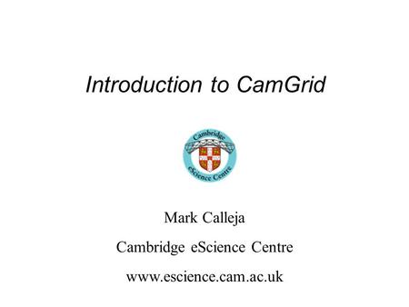 Introduction to CamGrid Mark Calleja Cambridge eScience Centre www.escience.cam.ac.uk.