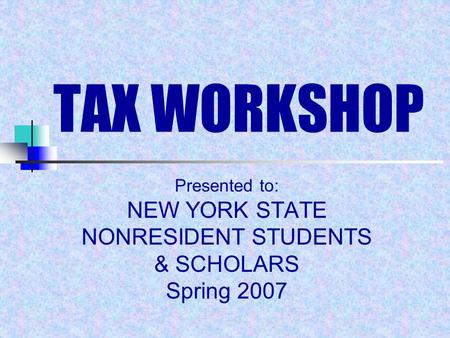 TAX WORKSHOP Presented to: NEW YORK STATE NONRESIDENT STUDENTS & SCHOLARS Spring 2007.