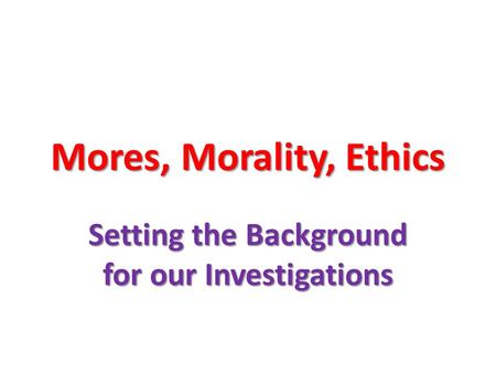 Mores, Morality, Ethics Setting the Background for our Investigations.