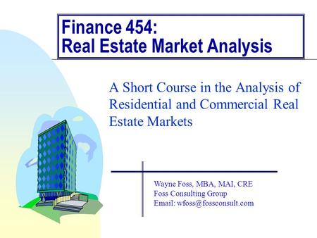 Finance 454: Real Estate Market Analysis A Short Course in the Analysis of Residential and Commercial Real Estate Markets Wayne Foss, MBA, MAI, CRE Foss.