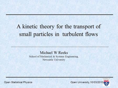 Open Statistical Physics Open University,10/03/2010 A kinetic theory for the transport of small particles in turbulent flows Michael W Reeks School of.