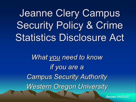 Jeanne Clery Campus Security Policy & Crime Statistics Disclosure Act What you need to know if you are a Campus Security Authority Western Oregon University.