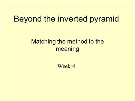 1 Beyond the inverted pyramid Matching the method to the meaning Week 4.