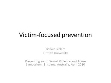 Victim-focused prevention Benoit Leclerc Griffith University Preventing Youth Sexual Violence and Abuse Symposium, Brisbane, Australia, April 2010.