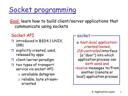 2: Application Layer 1 Socket programming Socket API r introduced in BSD4.1 UNIX, 1981 r explicitly created, used, released by apps r client/server paradigm.