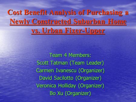 Cost Benefit Analysis of Purchasing a Newly Constructed Suburban Home vs. Urban Fixer-Upper Team 4 Members: Scott Tatman (Team Leader) Carmen Ivanescu.